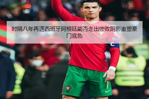 时隔八年再遇西班牙阿根廷能否走出惨败阴影重塑豪门底色